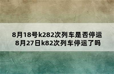 8月18号k282次列车是否停运 8月27日k82次列车停运了吗